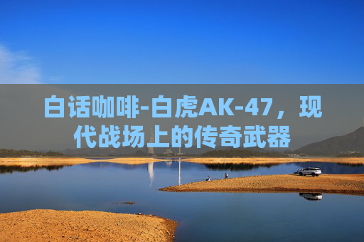 白话咖啡-白虎AK-47，现代战场上的传奇武器