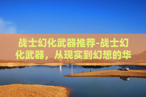 战士幻化武器推荐-战士幻化武器,从现实到幻想的华丽转变 战士幻化武器推荐-战士幻化武器,从现实到幻想的华丽转变