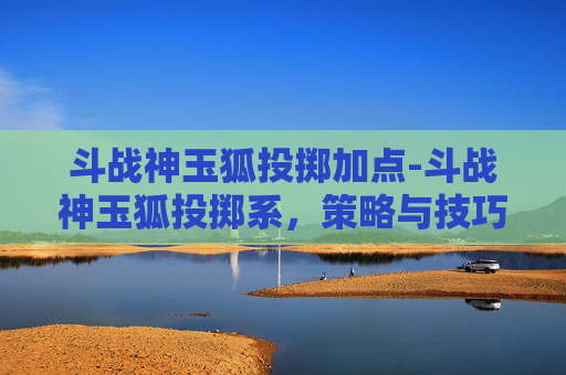 斗战神玉狐投掷加点-斗战神玉狐投掷系，策略与技巧全解析