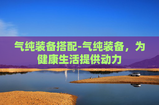 气纯装备搭配-气纯装备，为健康生活提供动力