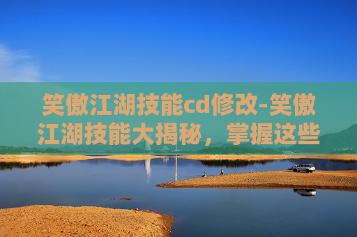笑傲江湖技能cd修改-笑傲江湖技能大揭秘，掌握这些技能，让你在江湖中游刃有余