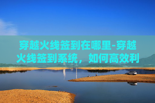 穿越火线签到在哪里-穿越火线签到系统，如何高效利用游戏内签到机制提升游戏体验