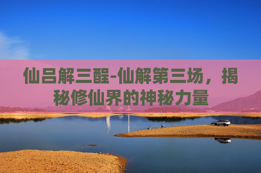 仙吕解三酲-仙解第三场，揭秘修仙界的神秘力量