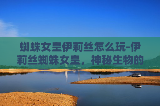 蜘蛛女皇伊莉丝怎么玩-伊莉丝蜘蛛女皇,神秘生物的传奇与现代科学的挑战 蜘蛛女皇伊莉丝怎么玩-伊莉丝蜘蛛女皇,神秘生物的传奇与现代科学的挑战