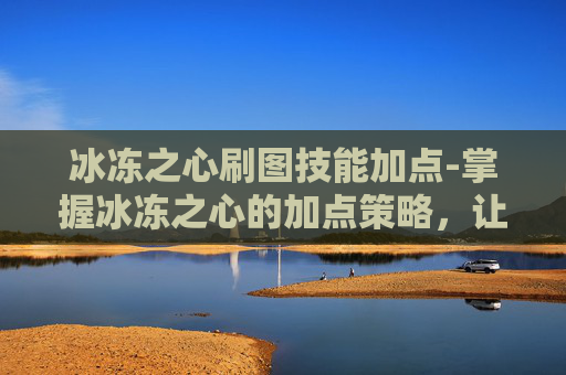 冰冻之心刷图技能加点-掌握冰冻之心的加点策略，让你在刷图中游刃有余