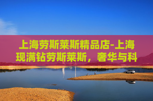 上海劳斯莱斯精品店-上海现满钻劳斯莱斯，奢华与科技的完美融合