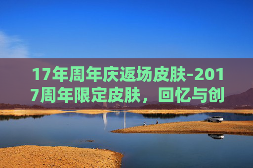 17年周年庆返场皮肤-2017周年限定皮肤，回忆与创新的完美融合