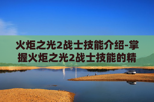 火炬之光2战士技能介绍-掌握火炬之光2战士技能的精髓 火炬之光2战士技能介绍-掌握火炬之光2战士技能的精髓