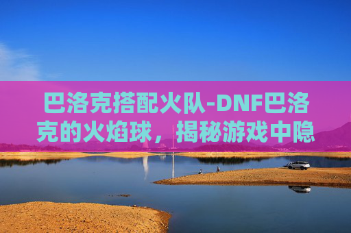 巴洛克搭配火队-DNF巴洛克的火焰球，揭秘游戏中隐藏的神秘力量