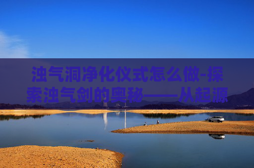 浊气洞净化仪式怎么做-探索浊气剑的奥秘——从起源到传承 浊气洞净化仪式怎么做-探索浊气剑的奥秘——从起源到传承