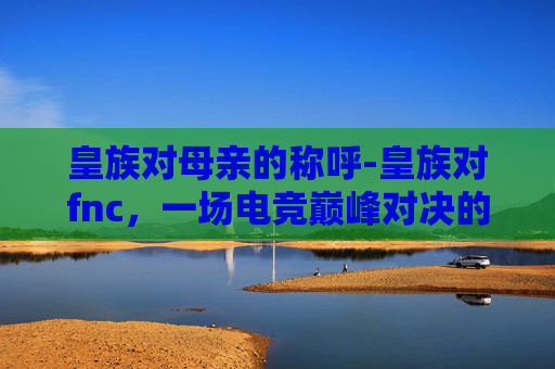 皇族对母亲的称呼-皇族对fnc，一场电竞巅峰对决的回放与思考