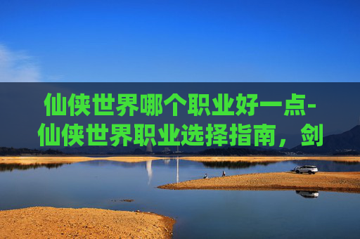 仙侠世界哪个职业好一点-仙侠世界职业选择指南，剑、法、体三职业深度解析