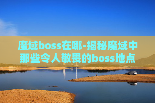 魔域boss在哪-揭秘魔域中那些令人敬畏的boss地点