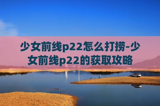 少女前线p22怎么打捞-少女前线p22的获取攻略 少女前线p22怎么打捞-少女前线p22的获取攻略