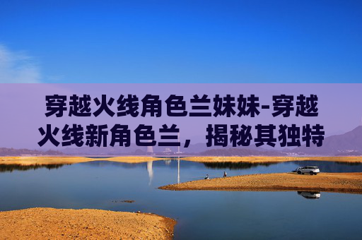 穿越火线角色兰妹妹-穿越火线新角色兰，揭秘其独特魅力与未来展望