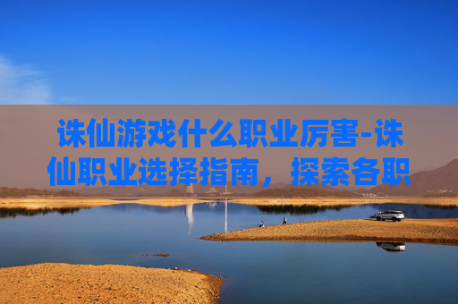 诛仙游戏什么职业厉害-诛仙职业选择指南，探索各职业的独特魅力与战斗策略