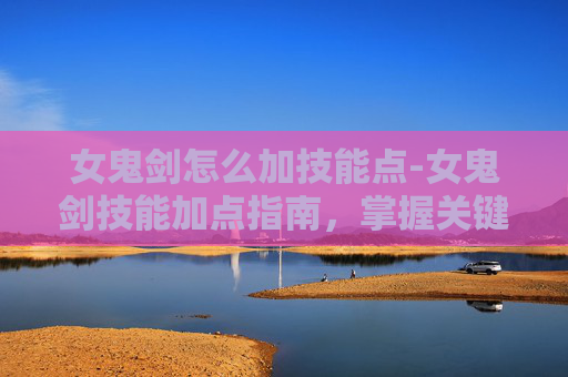 女鬼剑怎么加技能点-女鬼剑技能加点指南，掌握关键技能，提升战斗效率