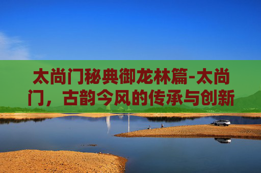 太尚门秘典御龙林篇-太尚门,古韵今风的传承与创新 太尚门秘典御龙林篇-太尚门,古韵今风的传承与创新