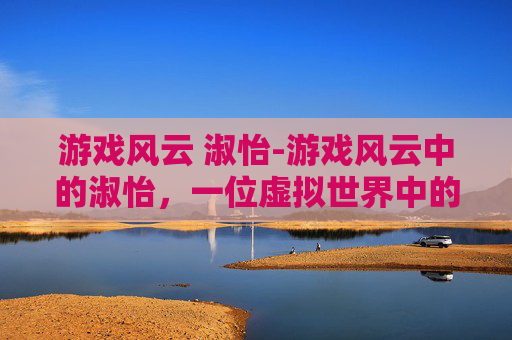 游戏风云 淑怡-游戏风云中的淑怡，一位虚拟世界中的传奇女性