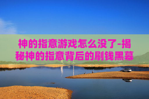 神的指意游戏怎么没了-揭秘神的指意背后的刷钱黑幕