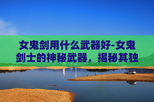 女鬼剑用什么武器好-女鬼剑士的神秘武器，揭秘其独特装备