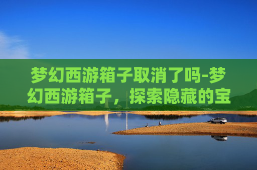 梦幻西游箱子取消了吗-梦幻西游箱子，探索隐藏的宝藏，解锁游戏新境界