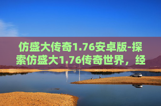 仿盛大传奇1.76安卓版-探索仿盛大1.76传奇世界，经典重现，激情再燃