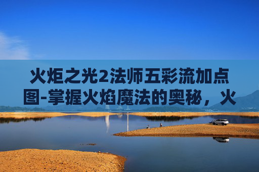 火炬之光2法师五彩流加点图-掌握火焰魔法的奥秘，火炬之光2中的法师角色深度解析