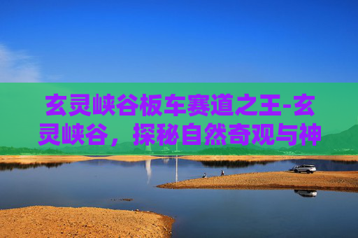 玄灵峡谷板车赛道之王-玄灵峡谷，探秘自然奇观与神秘传说的交汇点