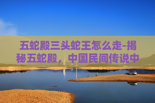 五蛇殿三头蛇王怎么走-揭秘五蛇殿，中国民间传说中的神秘建筑与传说