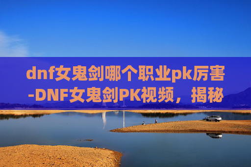 dnf女鬼剑哪个职业pk厉害-DNF女鬼剑PK视频，揭秘职业的华丽技巧与战斗艺术