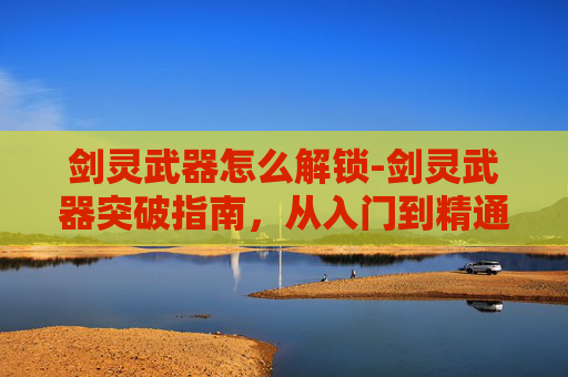 剑灵武器怎么解锁-剑灵武器突破指南，从入门到精通