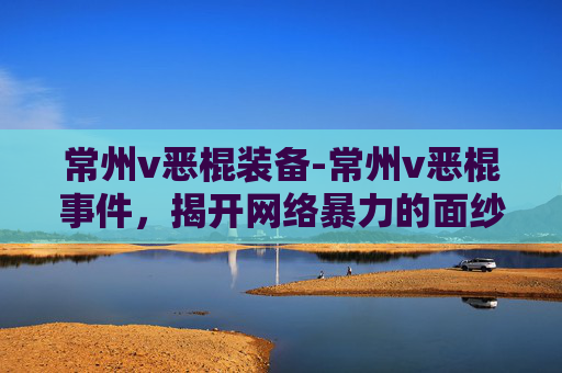 常州v恶棍装备-常州v恶棍事件，揭开网络暴力的面纱