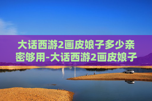 大话西游2画皮娘子多少亲密够用-大话西游2画皮娘子，从神话到现实，揭秘经典角色的神秘面纱