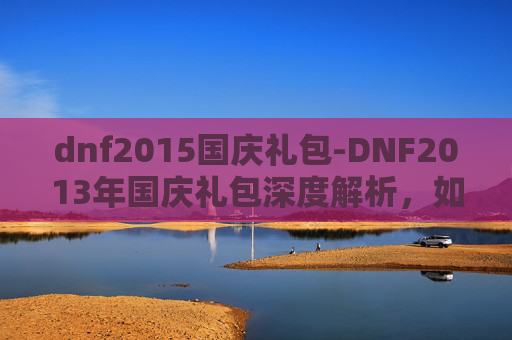 dnf2015国庆礼包-DNF2013年国庆礼包深度解析，如何最大化你的游戏收益