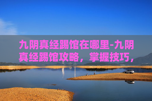九阴真经踢馆在哪里-九阴真经踢馆攻略，掌握技巧，成为武林高手
