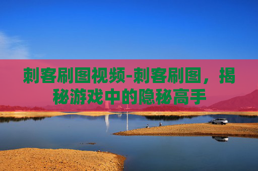 刺客刷图视频-刺客刷图，揭秘游戏中的隐秘高手