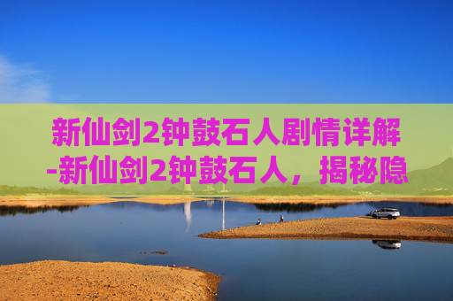 新仙剑2钟鼓石人剧情详解-新仙剑2钟鼓石人，揭秘隐藏在古刹中的神秘力量