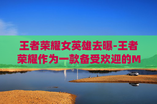 王者荣耀女英雄去曝-王者荣耀作为一款备受欢迎的MOBA游戏，其丰富的英雄角色吸引了无数玩家。其中，女性英雄以其独特的魅力和形象，成为了玩家们关注的焦点。今天，我们就来聊聊那些在王者荣耀中，去yi图的女英雄们