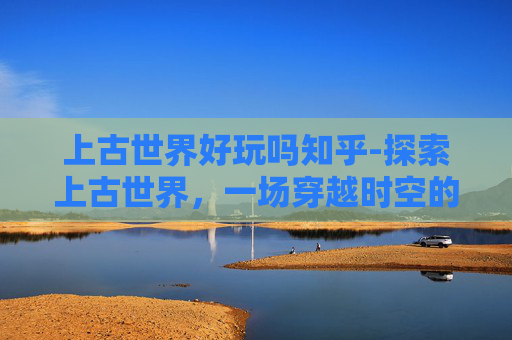 上古世界好玩吗知乎-探索上古世界,一场穿越时空的奇妙之旅 上古世界好玩吗知乎-探索上古世界,一场穿越时空的奇妙之旅