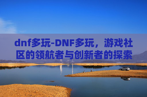 dnf多玩-DNF多玩，游戏社区的领航者与创新者的探索之旅
