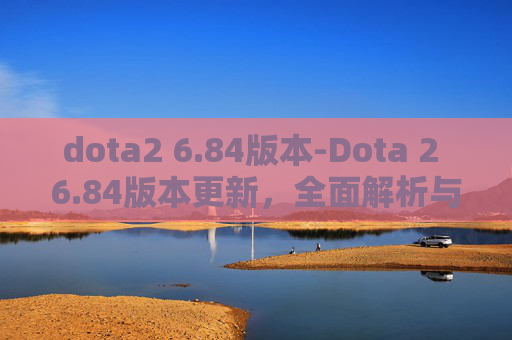 dota2 6.84版本-Dota 2 6.84版本更新，全面解析与前瞻