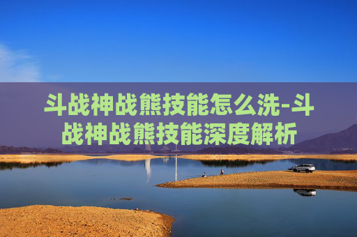 斗战神战熊技能怎么洗-斗战神战熊技能深度解析