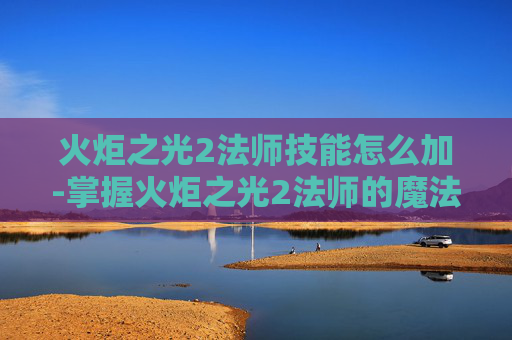 火炬之光2法师技能怎么加-掌握火炬之光2法师的魔法力量，深入解析法师技能