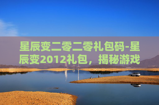 星辰变二零二零礼包码-星辰变2012礼包，揭秘游戏内隐藏的财富与机遇