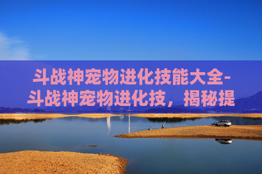 斗战神宠物进化技能大全-斗战神宠物进化技，揭秘提升战力的秘密武器