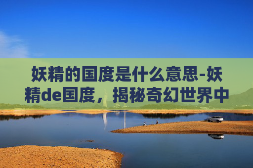 妖精的国度是什么意思-妖精de国度，揭秘奇幻世界中的神秘生物与魔法世界