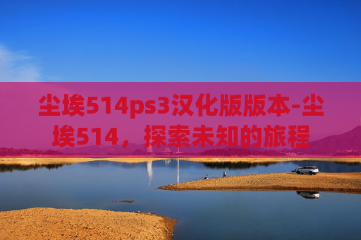 尘埃514ps3汉化版版本-尘埃514，探索未知的旅程