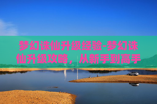 梦幻诛仙升级经验-梦幻诛仙升级攻略，从新手到高手的必备技巧