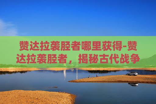 赞达拉袭胫者哪里获得-赞达拉袭胫者，揭秘古代战争中的神秘刺客